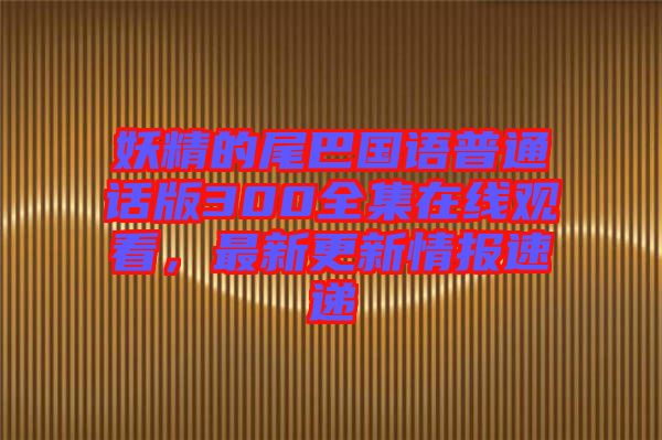 妖精的尾巴國語普通話版300全集在線觀看，最新更新情報速遞