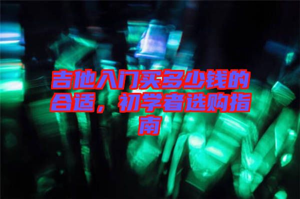 吉他入門(mén)買(mǎi)多少錢(qián)的合適，初學(xué)者選購(gòu)指南