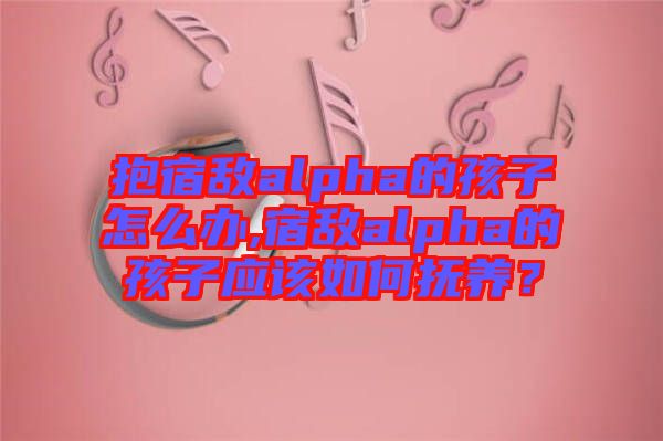 抱宿敵alpha的孩子怎么辦,宿敵alpha的孩子應(yīng)該如何撫養(yǎng)？