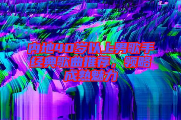 內地40歲以上男歌手經(jīng)典歌曲推薦，領略成熟魅力
