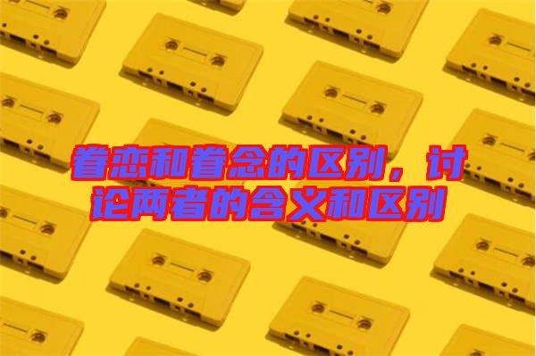 眷戀和眷念的區(qū)別，討論兩者的含義和區(qū)別