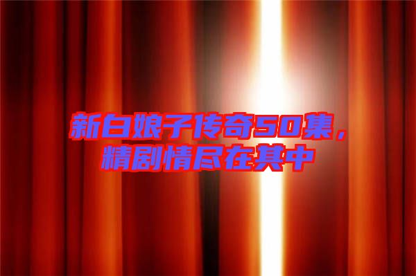 新白娘子傳奇50集，精劇情盡在其中