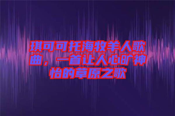琪可可托海牧羊人歌曲，一首讓人心曠神怡的草原之歌