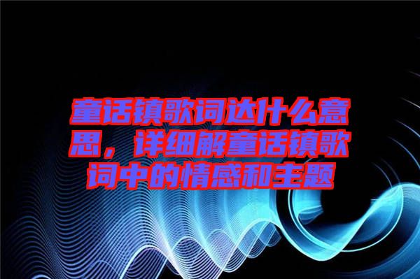 童話鎮(zhèn)歌詞達(dá)什么意思，詳細(xì)解童話鎮(zhèn)歌詞中的情感和主題