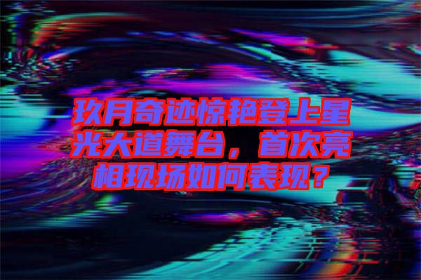 玖月奇跡驚艷登上星光大道舞臺(tái)，首次亮相現(xiàn)場如何表現(xiàn)？