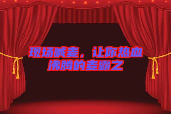 現(xiàn)場(chǎng)喊麥，讓你熱血沸騰的麥霸之