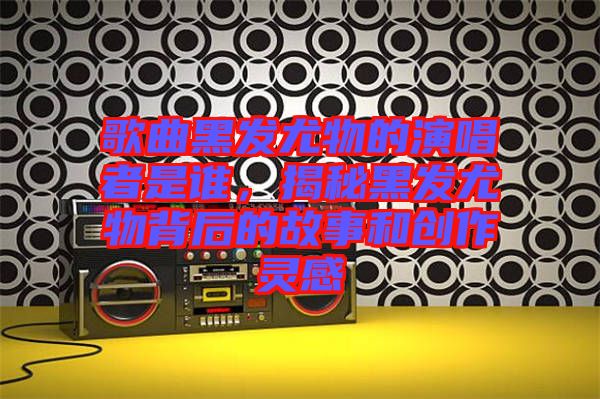 歌曲黑發(fā)尤物的演唱者是誰，揭秘黑發(fā)尤物背后的故事和創(chuàng)作靈感