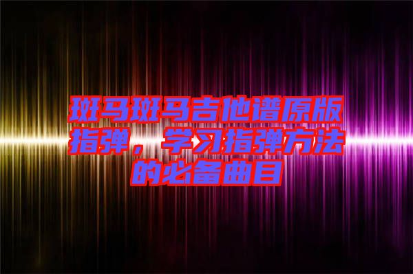 斑馬斑馬吉他譜原版指彈，學(xué)習(xí)指彈方法的必備曲目