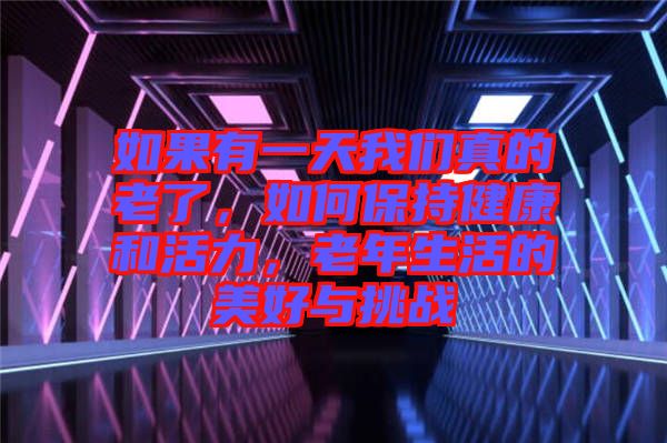 如果有一天我們真的老了，如何保持健康和活力，老年生活的美好與挑戰(zhàn)
