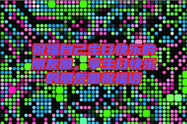 祝福自己生日快樂的朋友圈，享生日快樂的朋友圈祝福語