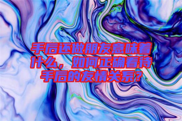 手后還做朋友意味著什么，如何正確看待手后的友情關(guān)系？