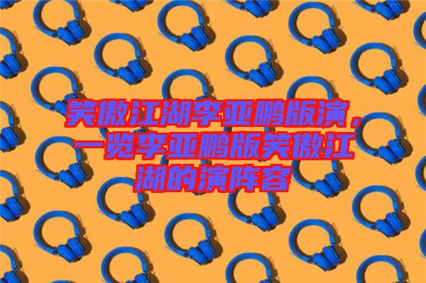 笑傲江湖李亞鵬版演，一覽李亞鵬版笑傲江湖的演陣容