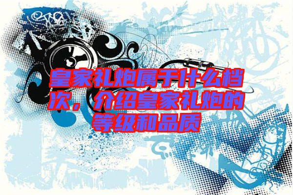 皇家禮炮屬于什么檔次，介紹皇家禮炮的等級和品質