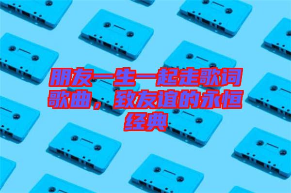 朋友一生一起走歌詞歌曲，致友誼的永恒經(jīng)典
