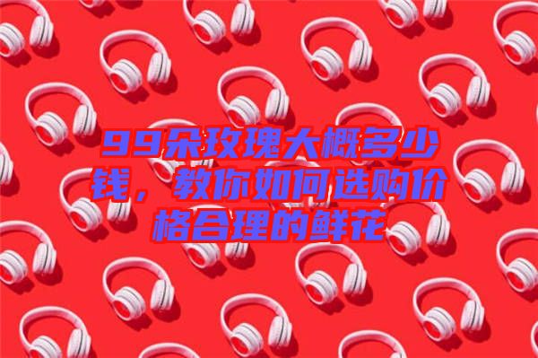 99朵玫瑰大概多少錢，教你如何選購價格合理的鮮花