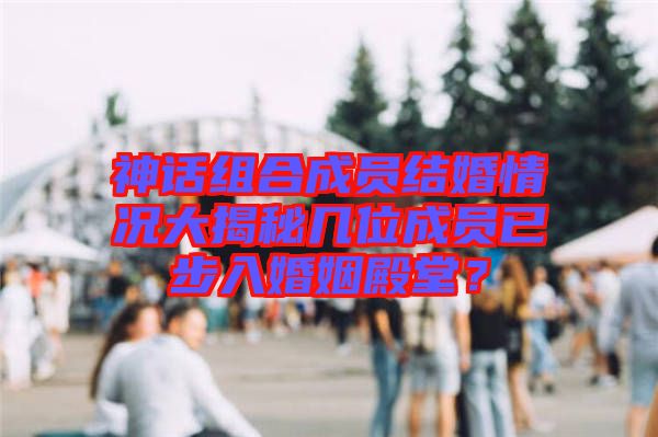 神話(huà)組合成員結(jié)婚情況大揭秘幾位成員已步入婚姻殿堂？
