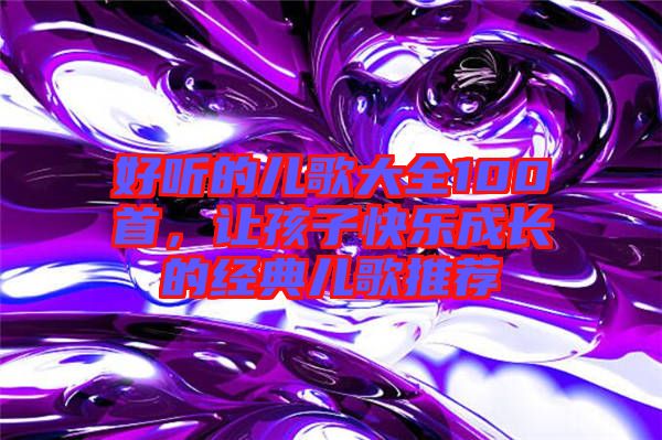 好聽的兒歌大全100首，讓孩子快樂成長的經(jīng)典兒歌推薦