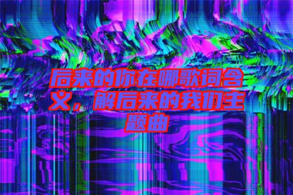 后來(lái)的你在哪歌詞含義，解后來(lái)的我們主題曲
