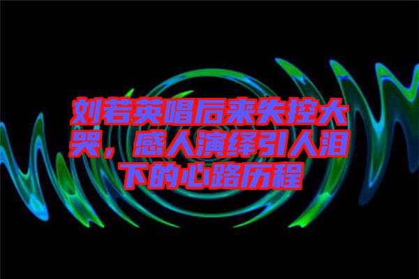 劉若英唱后來失控大哭，感人演繹引人淚下的心路歷程
