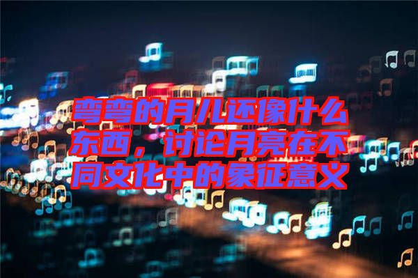 彎彎的月兒還像什么東西，討論月亮在不同文化中的象征意義