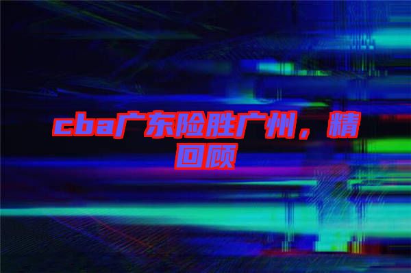 cba廣東險勝廣州，精回顧