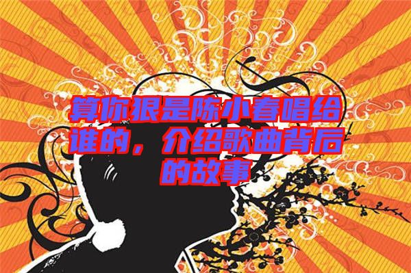 算你狠是陳小春唱給誰的，介紹歌曲背后的故事