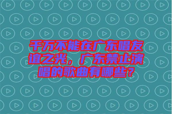 千萬不能在廣東唱友誼之光，廣東禁止演唱的歌曲有哪些？