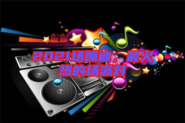 2021場蹦迪，最火熱的場派對