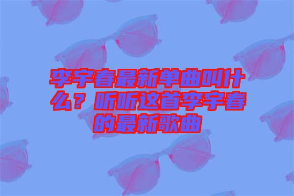 李宇春最新單曲叫什么？聽聽這首李宇春的最新歌曲