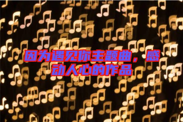 因?yàn)橛鲆?jiàn)你主題曲，感動(dòng)人心的作品