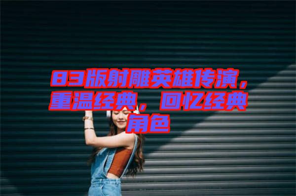 83版射雕英雄傳演，重溫經(jīng)典，回憶經(jīng)典角色