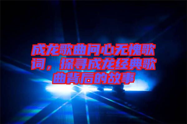 成龍歌曲問心無愧歌詞，探尋成龍經(jīng)典歌曲背后的故事