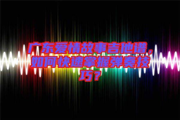廣東愛情故事吉他譜，如何快速掌握彈奏技巧？