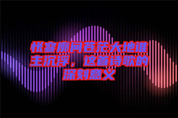 悵寥廓問蒼茫大地誰主沉浮，這首詩歌的深刻意義