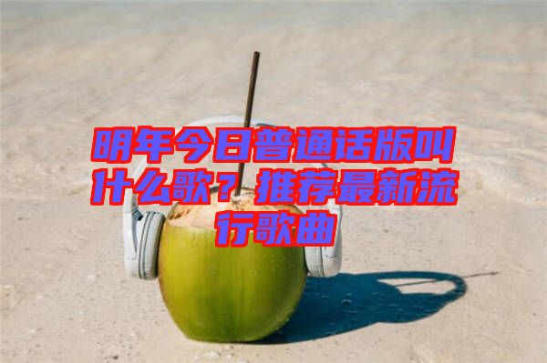 明年今日普通話版叫什么歌？推薦最新流行歌曲