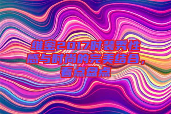 維密2017時(shí)裝秀性感與時(shí)尚的完美結(jié)合，看點(diǎn)盤(pán)點(diǎn)