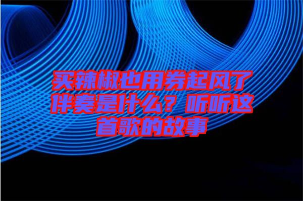 買(mǎi)辣椒也用券起風(fēng)了伴奏是什么？聽(tīng)聽(tīng)這首歌的故事