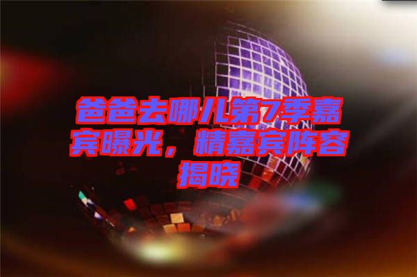 爸爸去哪兒第7季嘉賓曝光，精嘉賓陣容揭曉