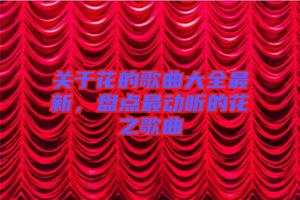 關于花的歌曲大全最新，盤點最動聽的花之歌曲