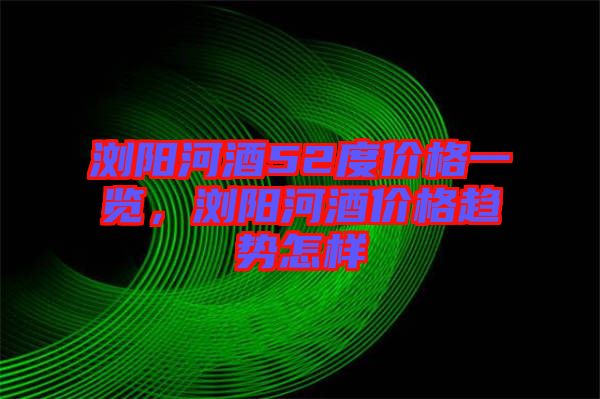 瀏陽河酒52度價格一覽，瀏陽河酒價格趨勢怎樣