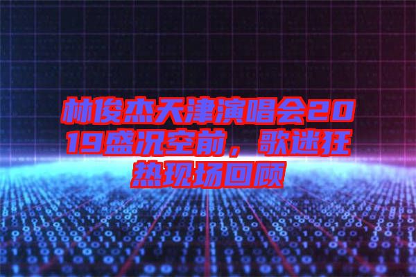 林俊杰天津演唱會2019盛況空前，歌迷狂熱現(xiàn)場回顧
