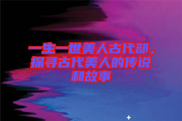 一生一世美人古代部，探尋古代美人的傳說和故事