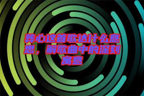 葬心這首歌達(dá)什么意思，解歌曲中的深刻寓意
