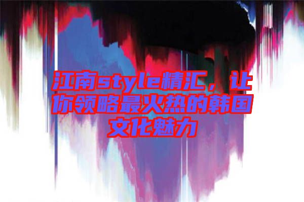 江南style精匯，讓你領(lǐng)略最火熱的韓國(guó)文化魅力