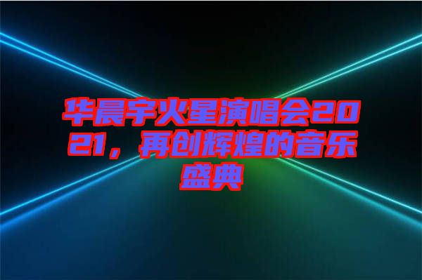華晨宇火星演唱會2021，再創(chuàng)輝煌的音樂盛典