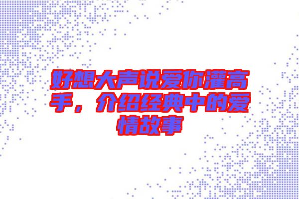 好想大聲說(shuō)愛(ài)你灌高手，介紹經(jīng)典中的愛(ài)情故事