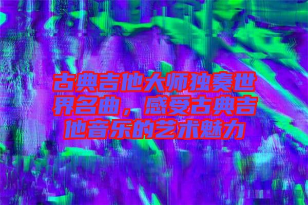 古典吉他大師獨奏世界名曲，感受古典吉他音樂的藝術(shù)魅力