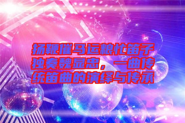 揚鞭催馬運糧忙笛子獨奏魏顯忠，一曲傳統(tǒng)笛曲的演繹與傳承