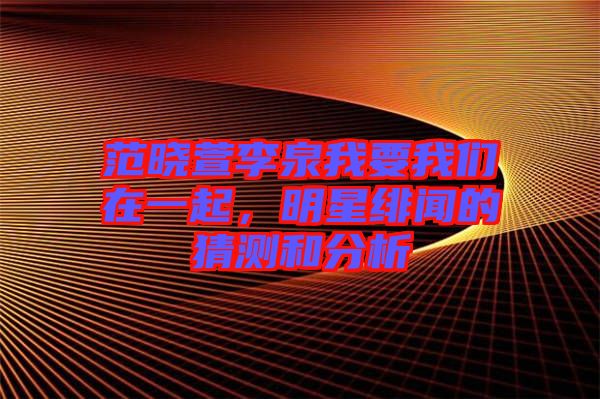 范曉萱李泉我要我們在一起，明星緋聞的猜測和分析