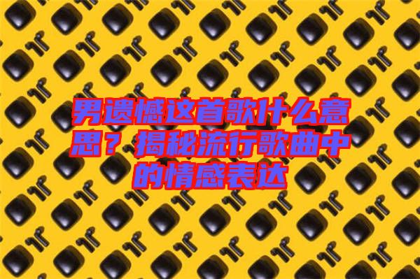 男遺憾這首歌什么意思？揭秘流行歌曲中的情感表達(dá)